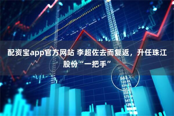 配资宝app官方网站 李超佐去而复返，升任珠江股份“一把手”