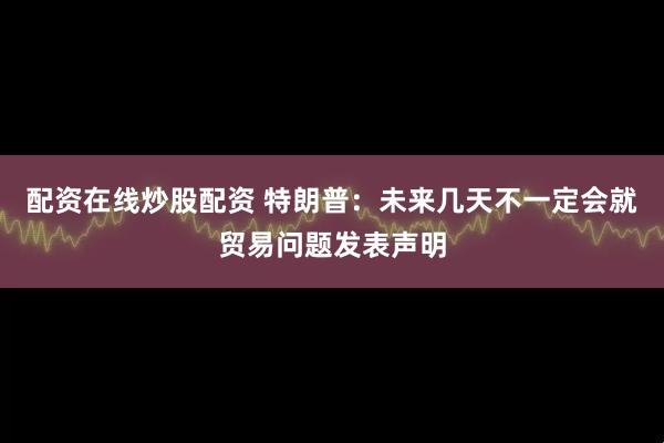 配资在线炒股配资 特朗普：未来几天不一定会就贸易问题发表声明