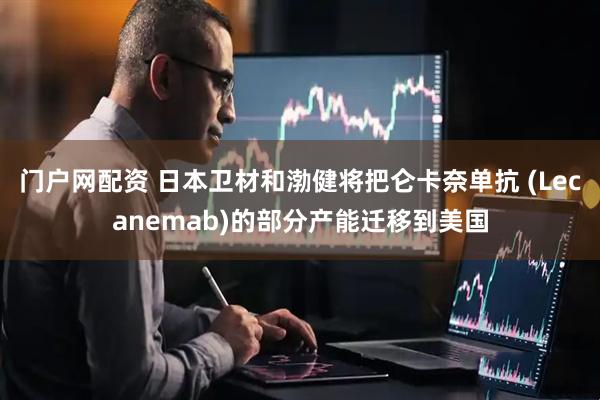 门户网配资 日本卫材和渤健将把仑卡奈单抗 (Lecanemab)的部分产能迁移到美国