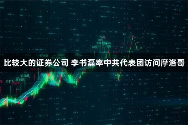 比较大的证券公司 李书磊率中共代表团访问摩洛哥