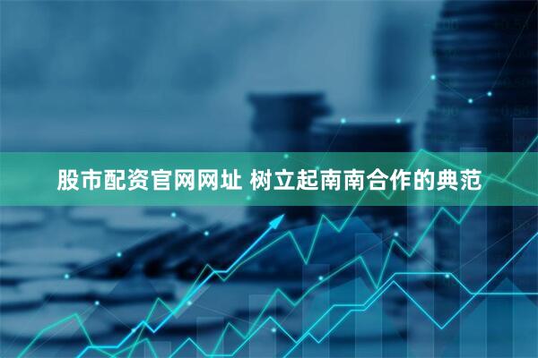 股市配资官网网址 树立起南南合作的典范