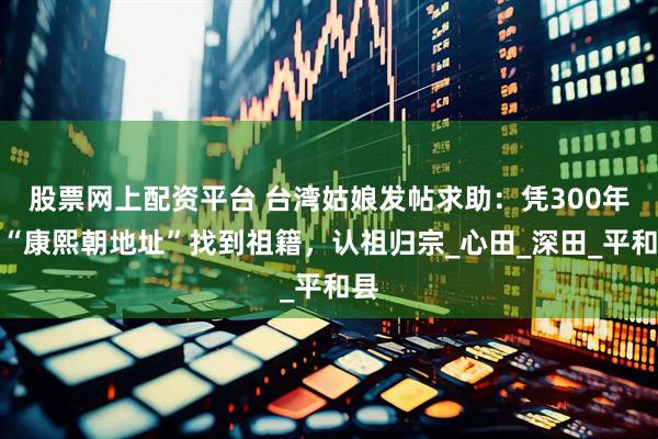 股票网上配资平台 台湾姑娘发帖求助：凭300年前“康熙朝地址”找到祖籍，认祖归宗_心田_深田_平和县