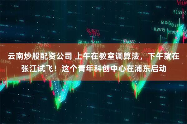 云南炒股配资公司 上午在教室调算法，下午就在张江试飞！这个青年科创中心在浦东启动