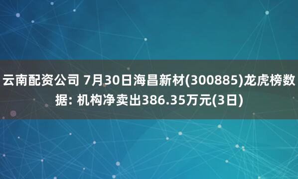 云南配资公司 7月30日海昌新材(300885)龙虎榜数据: 机构净卖出386.35万元(3日)