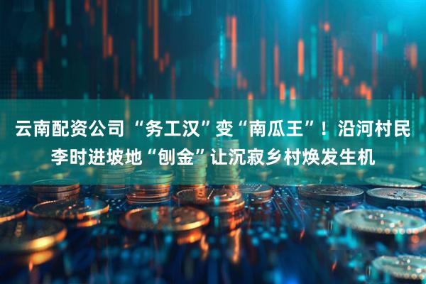 云南配资公司 “务工汉”变“南瓜王”！沿河村民李时进坡地“刨金”让沉寂乡村焕发生机