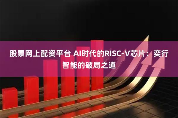 股票网上配资平台 AI时代的RISC-V芯片：奕行智能的破局之道
