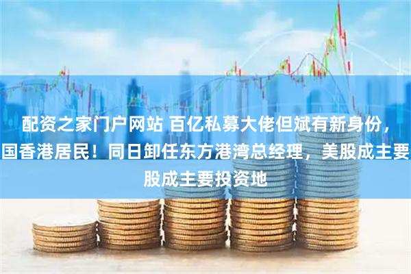 配资之家门户网站 百亿私募大佬但斌有新身份，变成中国香港居民！同日卸任东方港湾总经理，美股成主要投资地