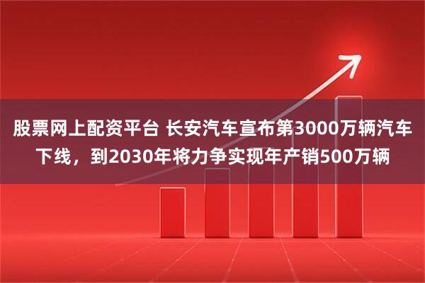 股票网上配资平台 长安汽车宣布第3000万辆汽车下线，到2030年将力争实现年产销500万辆