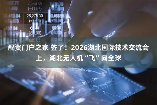 配资门户之家 签了！2026湖北国际技术交流会上，湖北无人机“飞”向全球
