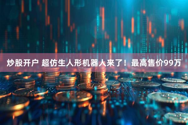 炒股开户 超仿生人形机器人来了！最高售价99万